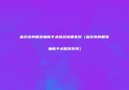 临沂市肿眼泡抽脂手术排名榜哪家好（临沂市肿眼泡抽脂手术整形医院）