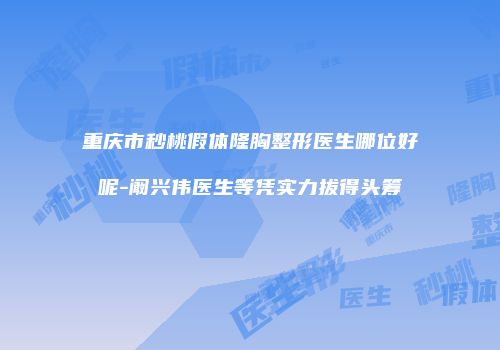重庆市秒桃假体隆胸整形医生哪位好呢-阚兴伟医生等凭实力拔得头筹