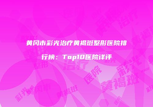 黄冈市彩光治疗黄褐斑整形医院排行榜：Top10医院详评