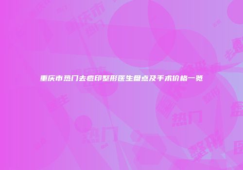 重庆市热门去痘印整形医生盘点及手术价格一览