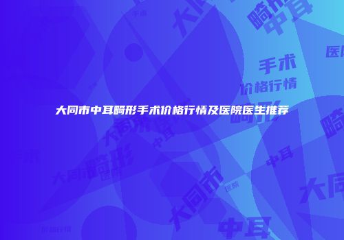大同市中耳畸形手术价格行情及医院医生推荐