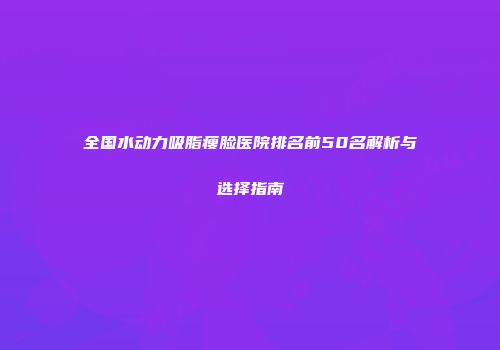 全国水动力吸脂瘦脸医院排名前50名解析与选择指南