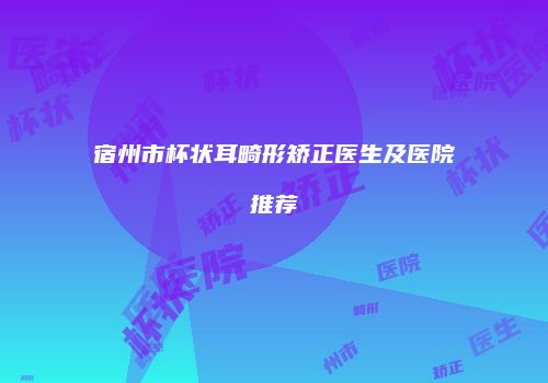 宿州市杯状耳畸形矫正医生及医院推荐