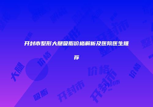 开封市整形大腿吸脂价格解析及医院医生推荐