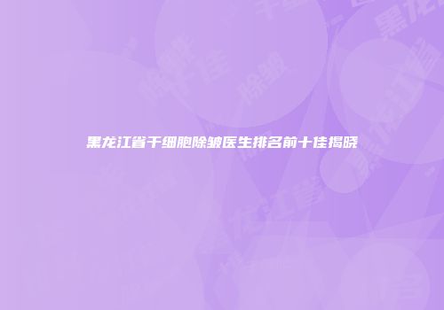 黑龙江省干细胞除皱医生排名前十佳揭晓