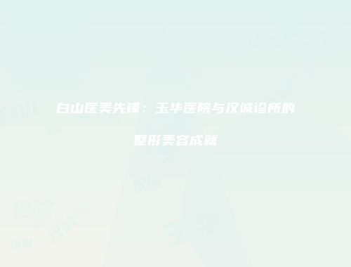 白山医美先锋：玉华医院与汉诚诊所的整形美容成就