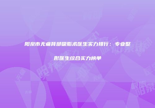 阳泉市无痛背部吸脂术医生实力排行：专业整形医生综合实力榜单