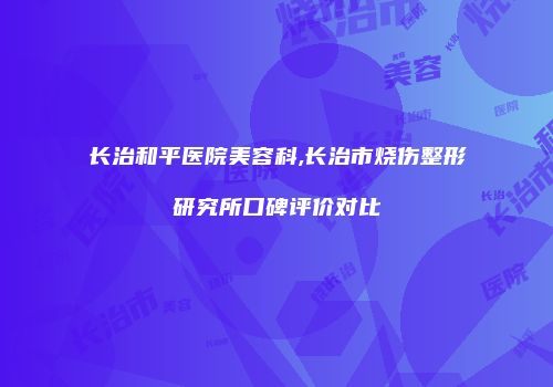 长治和平医院美容科,长治市烧伤整形研究所口碑评价对比