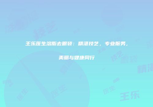 王乐医生溶脂去眼袋：精湛技艺，专业服务，美丽与健康同行