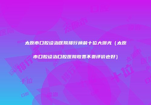太原市口腔诊治医院排行榜前十位大曝光（太原市口腔诊治口腔医院收费不贵评价也好）