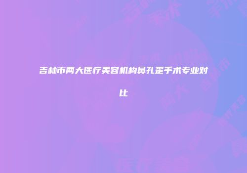 吉林市两大医疗美容机构鼻孔歪手术专业对比