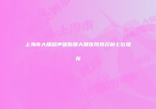 上海市大腿超声吸脂瘦大腿医院排名前七位推荐