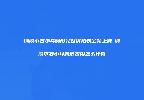铜陵市右小耳畸形完整价格表全新上线-铜陵市右小耳畸形费用怎么计算