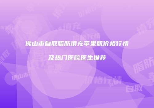 佛山市自取脂肪填充苹果肌价格行情及热门医院医生推荐