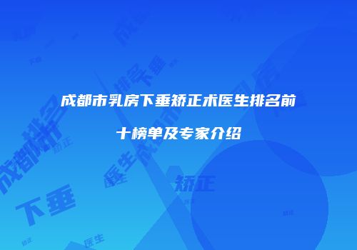 成都市乳房下垂矫正术医生排名前十榜单及专家介绍
