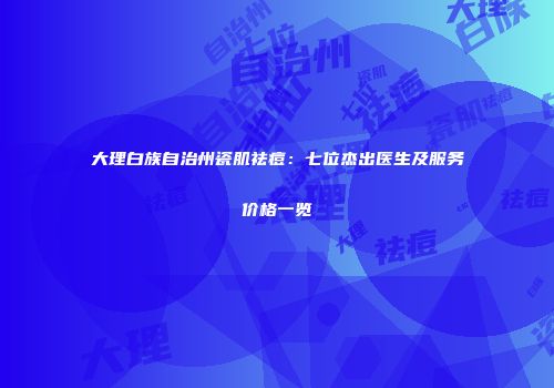 大理白族自治州瓷肌祛痘：七位杰出医生及服务价格一览