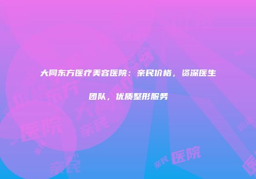 大同东方医疗美容医院：亲民价格，资深医生团队，优质整形服务