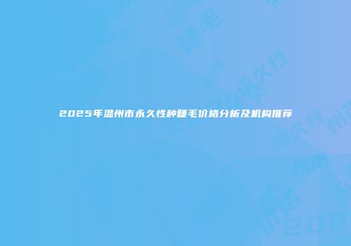 2025年温州市永久性种睫毛价格分析及机构推荐