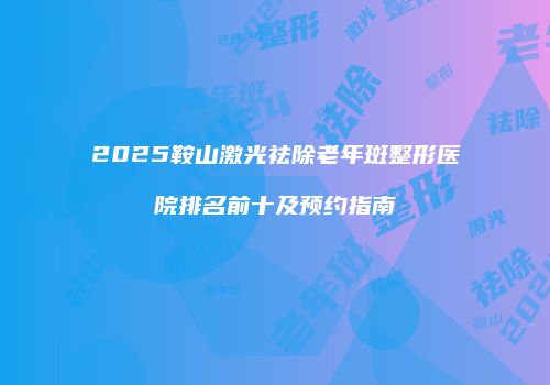 2025鞍山激光祛除老年斑整形医院排名前十及预约指南