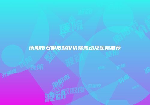 衡阳市双眼皮整形价格波动及医院推荐