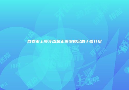 自贡市上颚牙齿矫正医院排名前十强介绍