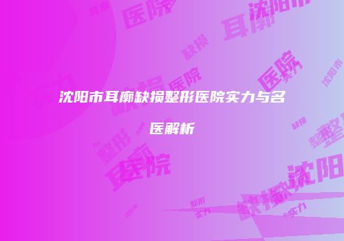 沈阳市耳廓缺损整形医院实力与名医解析