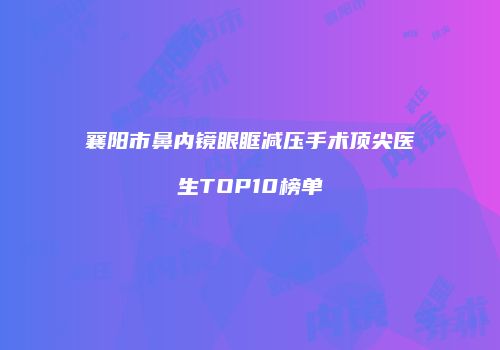 襄阳市鼻内镜眼眶减压手术顶尖医生TOP10榜单
