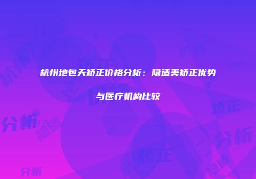 杭州地包天矫正价格分析：隐适美矫正优势与医疗机构比较