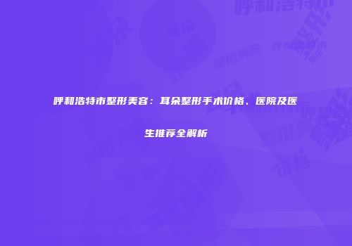 呼和浩特市整形美容：耳朵整形手术价格、医院及医生推荐全解析