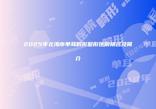 2025年北海市单耳畸形整形医院排名及简介
