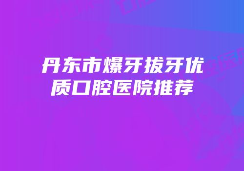 丹东市爆牙拔牙优质口腔医院推荐