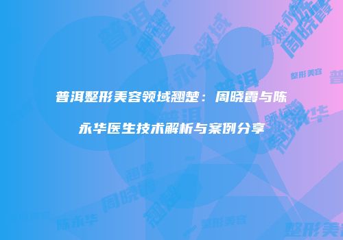 普洱整形美容领域翘楚：周晓霞与陈永华医生技术解析与案例分享