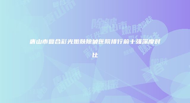 唐山市复合彩光嫩肤除皱医院排行前十强深度对比