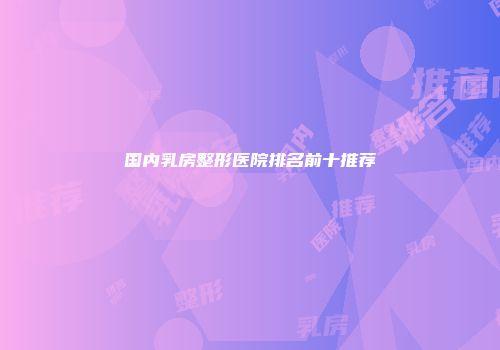 国内乳房整形医院排名前十推荐