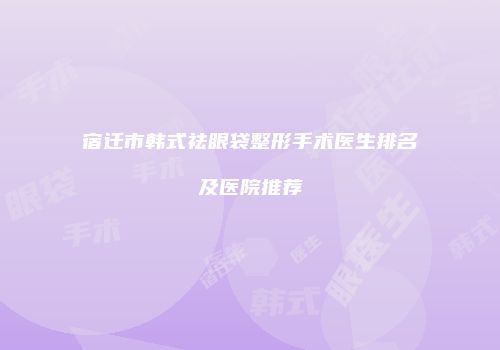 宿迁市韩式祛眼袋整形手术医生排名及医院推荐
