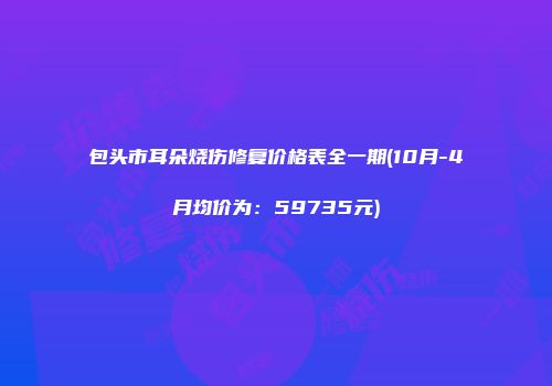 包头市耳朵烧伤修复价格表全一期(10月-4月均价为：59735元)