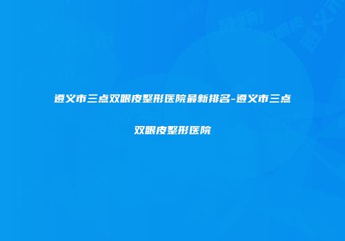 遵义市三点双眼皮整形医院最新排名-遵义市三点双眼皮整形医院