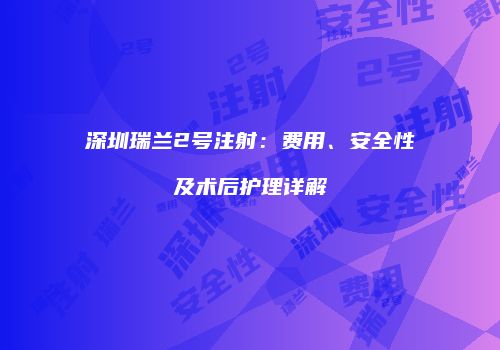 深圳瑞兰2号注射：费用、安全性及术后护理详解