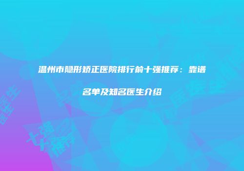 温州市隐形矫正医院排行前十强推荐：靠谱名单及知名医生介绍