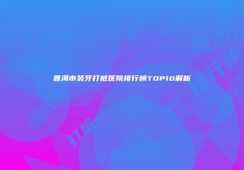 普洱市装牙打桩医院排行榜TOP10解析