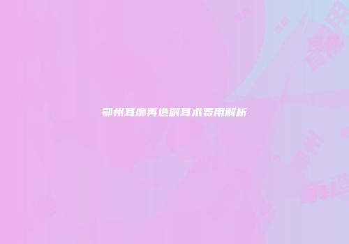 鄂州耳廓再造副耳术费用解析