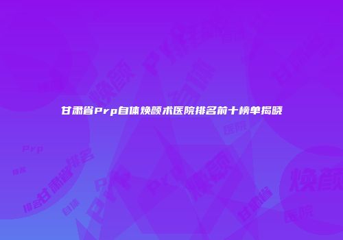 甘肃省Prp自体焕颜术医院排名前十榜单揭晓