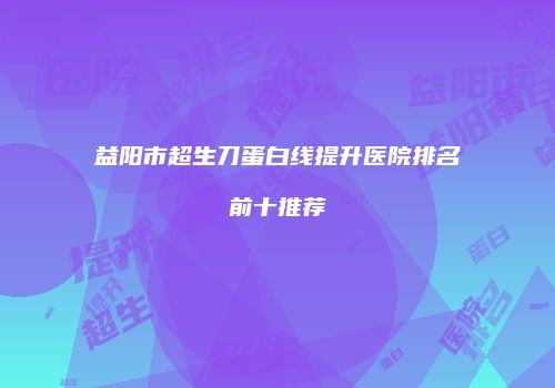 益阳市超生刀蛋白线提升医院排名前十推荐