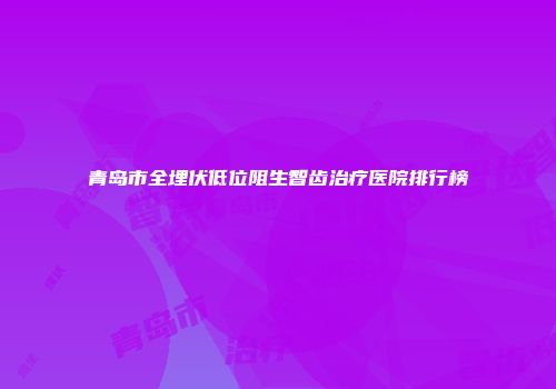 青岛市全埋伏低位阻生智齿治疗医院排行榜