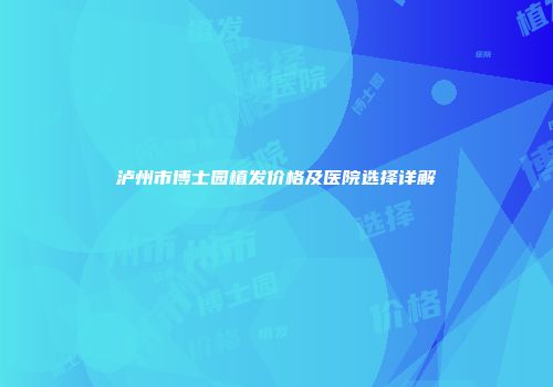 泸州市博士园植发价格及医院选择详解