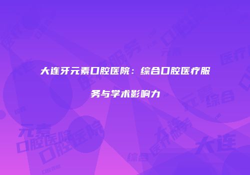 大连牙元素口腔医院：综合口腔医疗服务与学术影响力