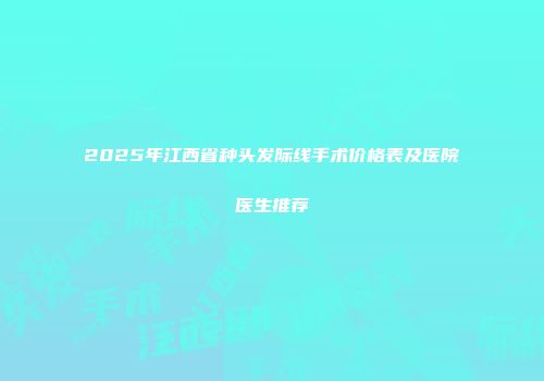 2025年江西省种头发际线手术价格表及医院医生推荐