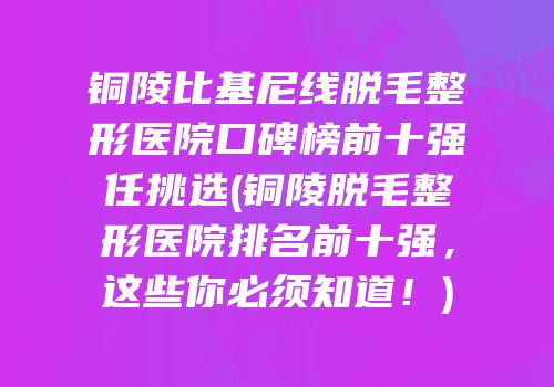 铜陵比基尼线脱毛整形医院口碑榜前十强任挑选(铜陵脱毛整形医院排名前十强，这些你必须知道！)