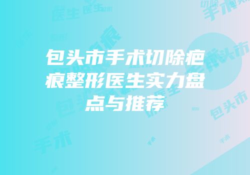包头市手术切除疤痕整形医生实力盘点与推荐