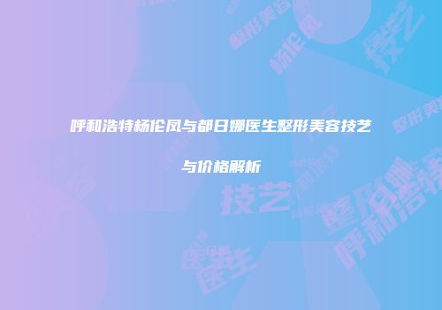 呼和浩特杨伦凤与都日娜医生整形美容技艺与价格解析